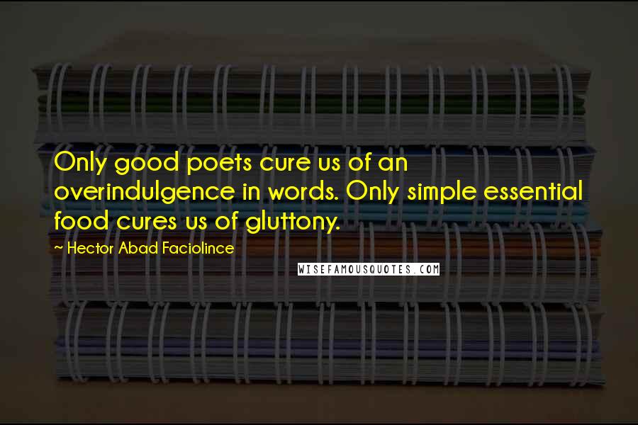 Hector Abad Faciolince Quotes: Only good poets cure us of an overindulgence in words. Only simple essential food cures us of gluttony.