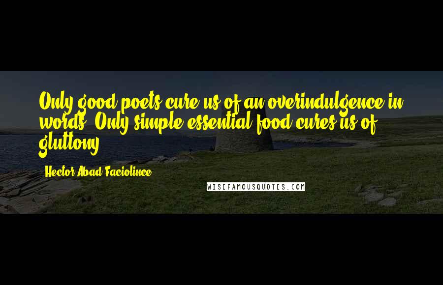 Hector Abad Faciolince Quotes: Only good poets cure us of an overindulgence in words. Only simple essential food cures us of gluttony.