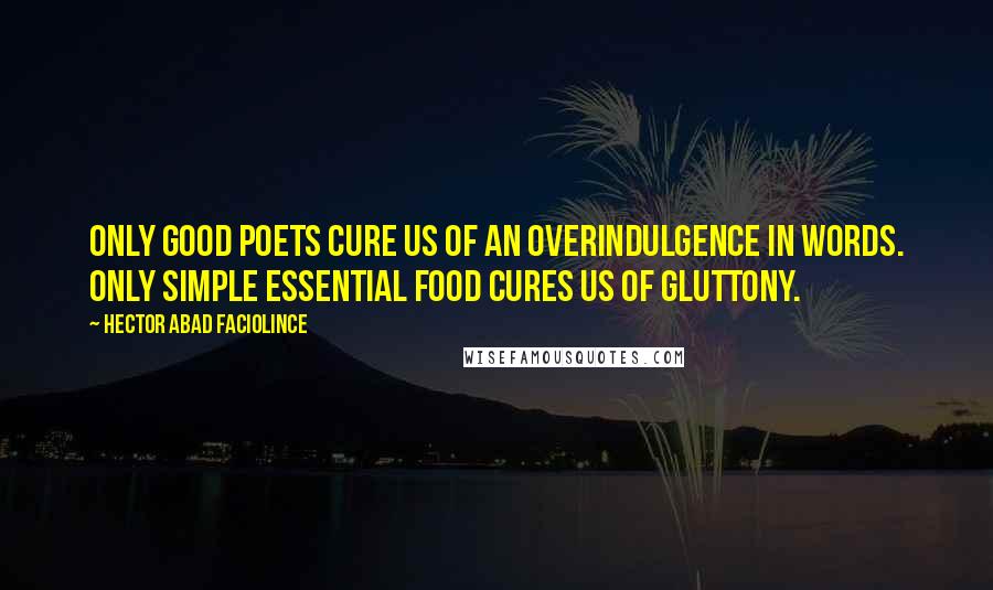 Hector Abad Faciolince Quotes: Only good poets cure us of an overindulgence in words. Only simple essential food cures us of gluttony.