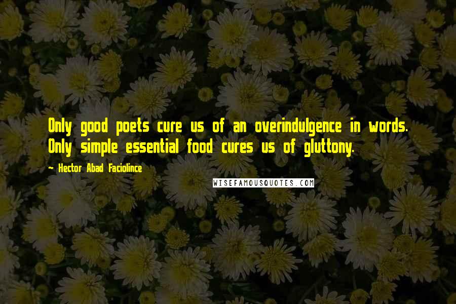 Hector Abad Faciolince Quotes: Only good poets cure us of an overindulgence in words. Only simple essential food cures us of gluttony.