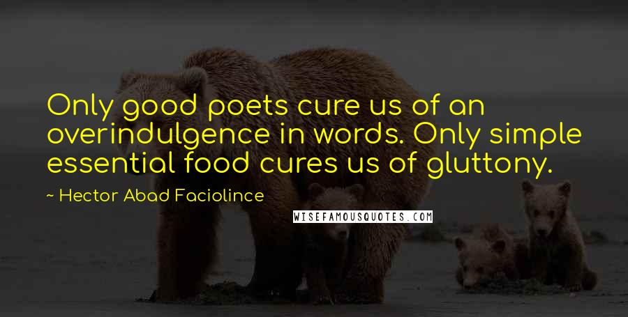 Hector Abad Faciolince Quotes: Only good poets cure us of an overindulgence in words. Only simple essential food cures us of gluttony.