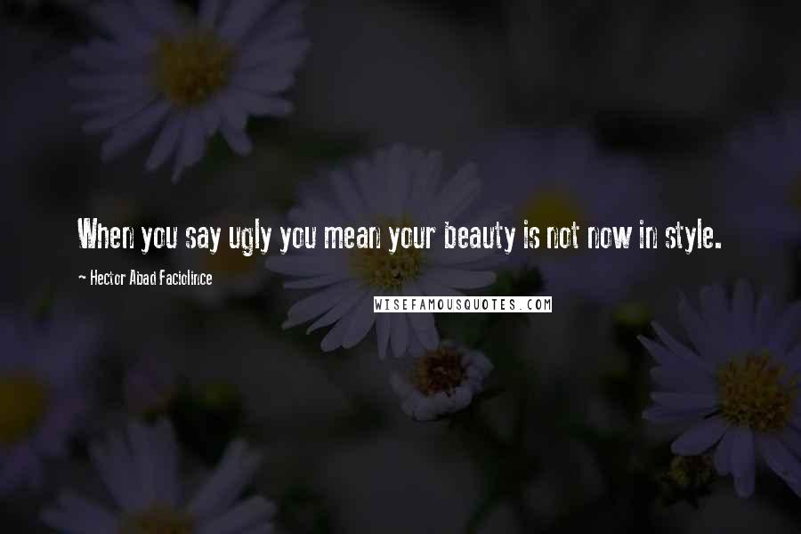 Hector Abad Faciolince Quotes: When you say ugly you mean your beauty is not now in style.