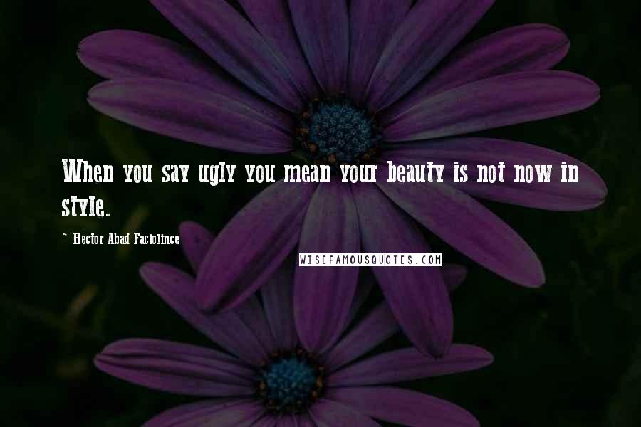 Hector Abad Faciolince Quotes: When you say ugly you mean your beauty is not now in style.