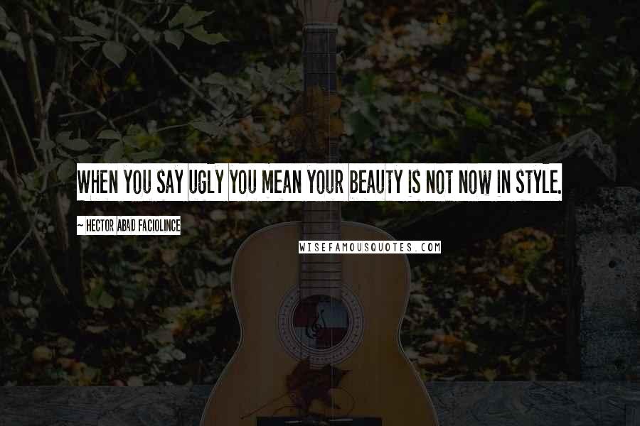 Hector Abad Faciolince Quotes: When you say ugly you mean your beauty is not now in style.