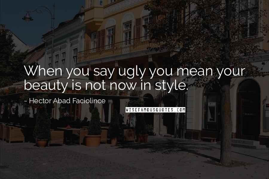 Hector Abad Faciolince Quotes: When you say ugly you mean your beauty is not now in style.