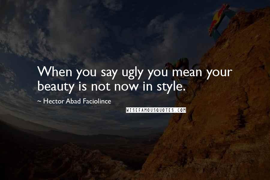 Hector Abad Faciolince Quotes: When you say ugly you mean your beauty is not now in style.
