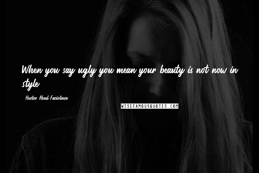 Hector Abad Faciolince Quotes: When you say ugly you mean your beauty is not now in style.