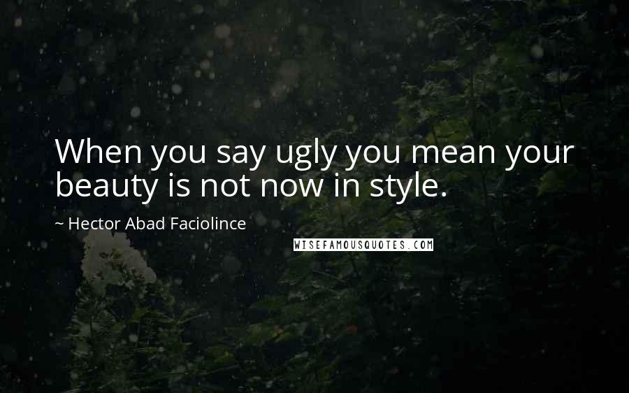 Hector Abad Faciolince Quotes: When you say ugly you mean your beauty is not now in style.
