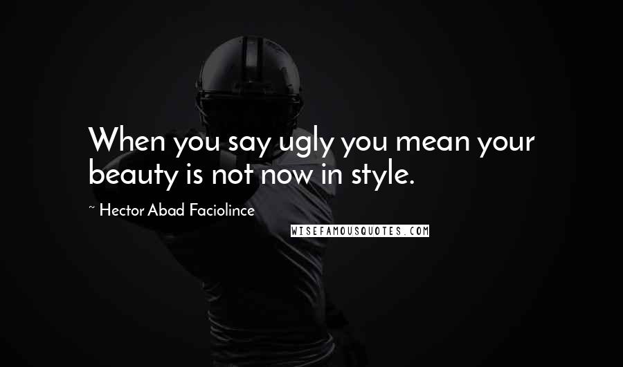 Hector Abad Faciolince Quotes: When you say ugly you mean your beauty is not now in style.