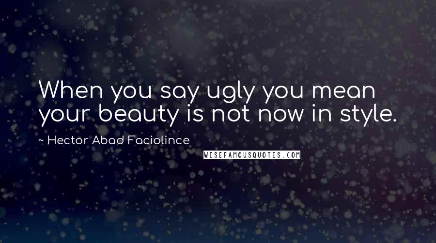Hector Abad Faciolince Quotes: When you say ugly you mean your beauty is not now in style.