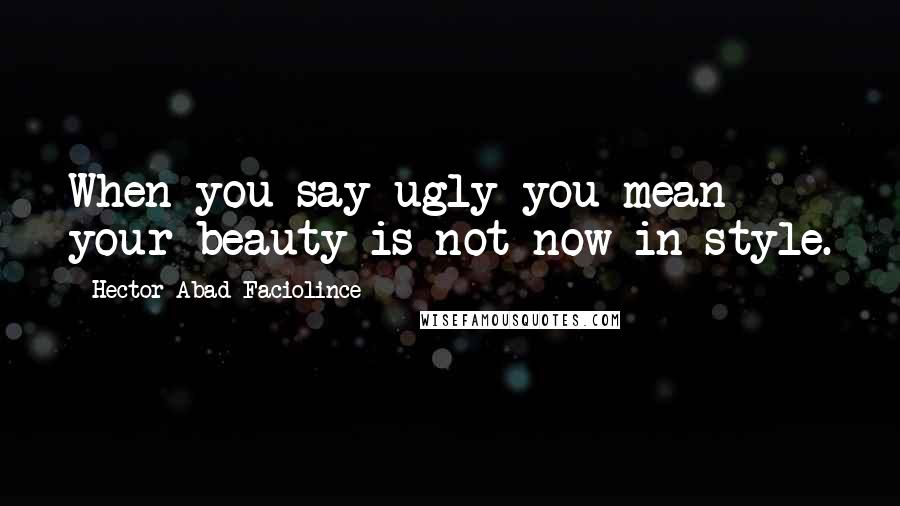 Hector Abad Faciolince Quotes: When you say ugly you mean your beauty is not now in style.