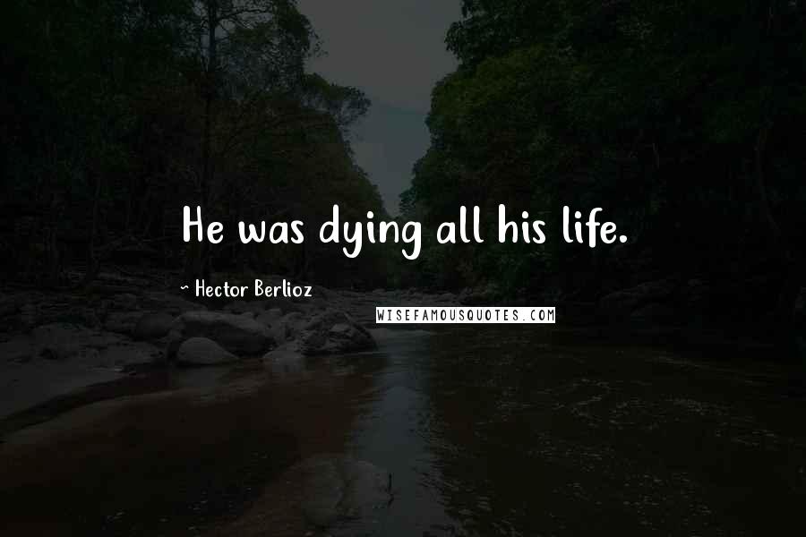 Hector Berlioz Quotes: He was dying all his life.