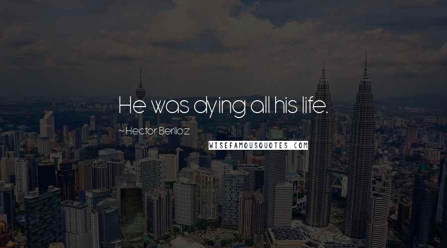 Hector Berlioz Quotes: He was dying all his life.