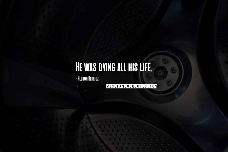 Hector Berlioz Quotes: He was dying all his life.