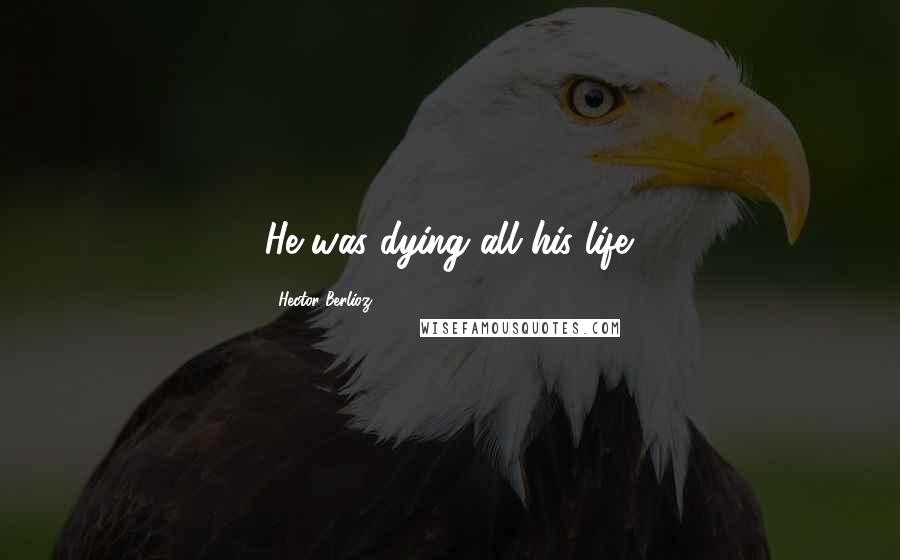 Hector Berlioz Quotes: He was dying all his life.