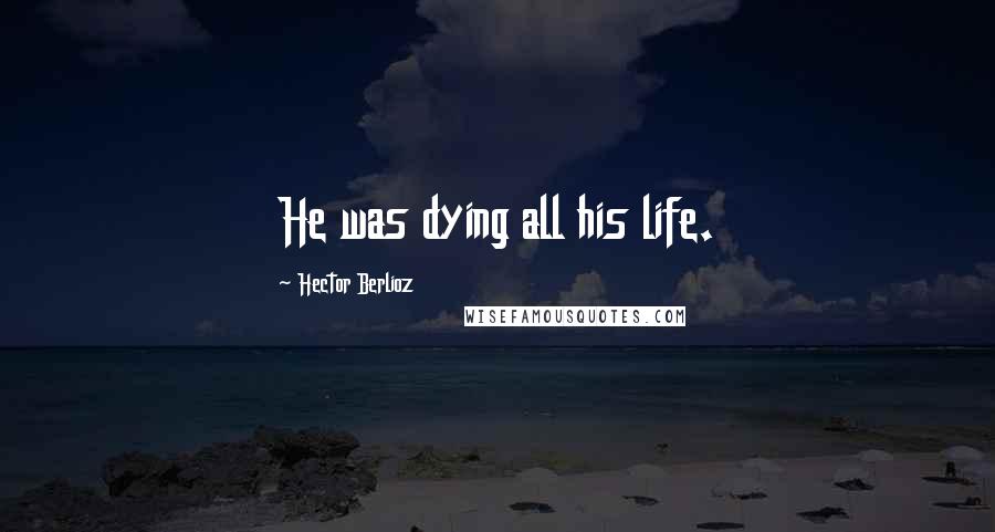 Hector Berlioz Quotes: He was dying all his life.