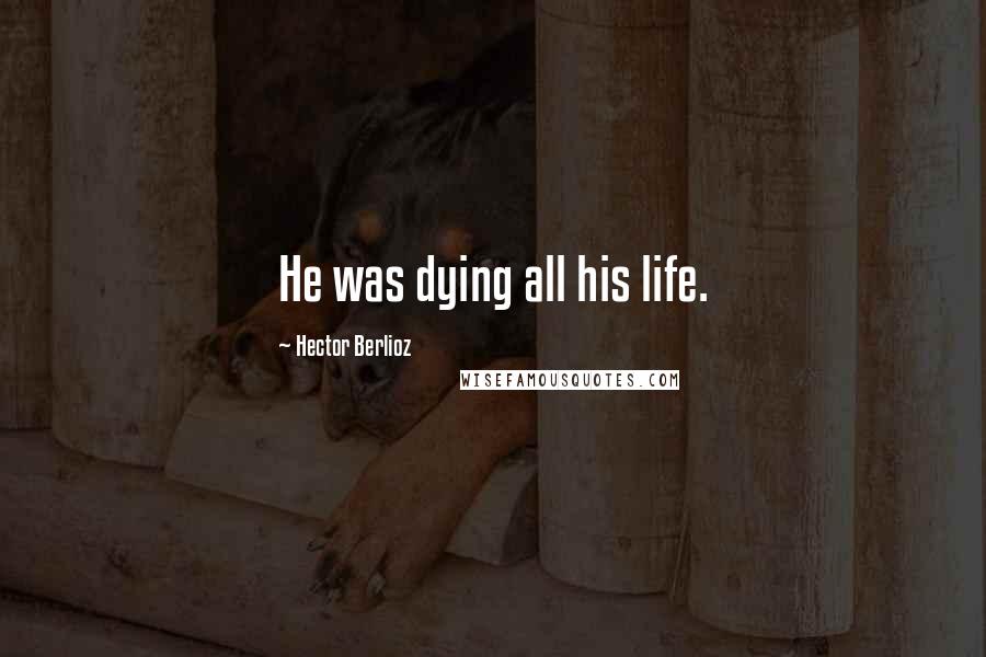 Hector Berlioz Quotes: He was dying all his life.