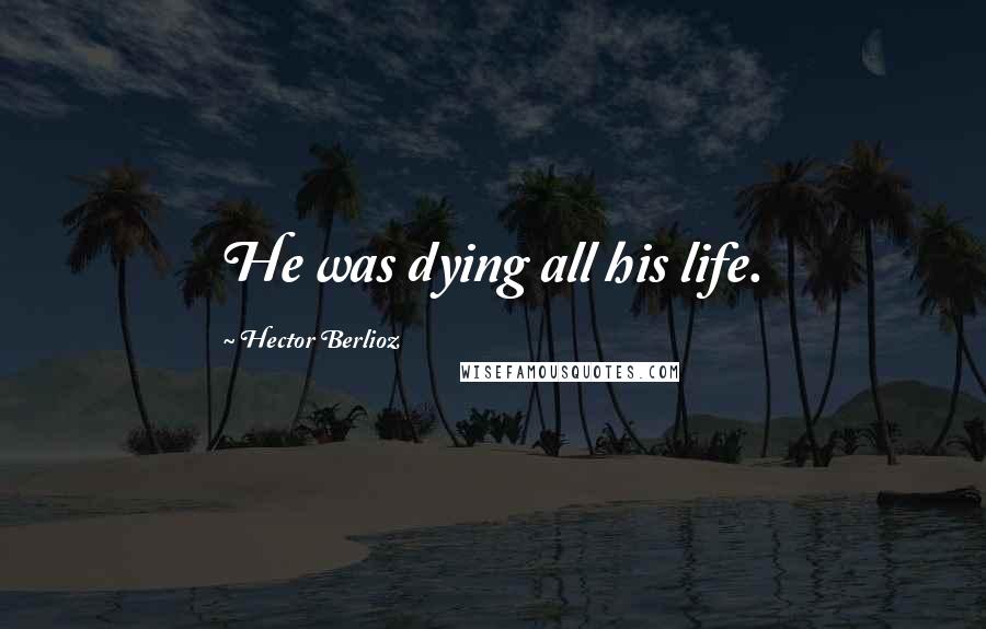 Hector Berlioz Quotes: He was dying all his life.