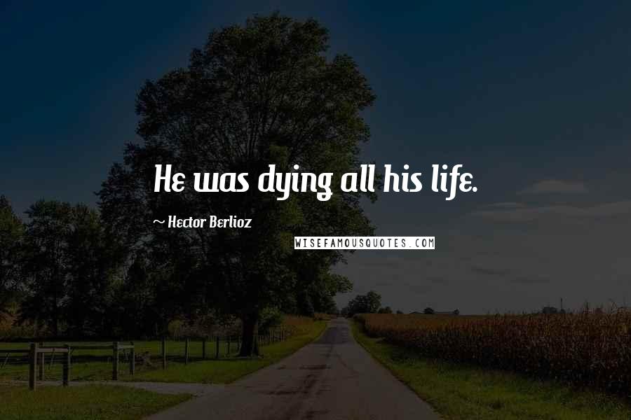 Hector Berlioz Quotes: He was dying all his life.
