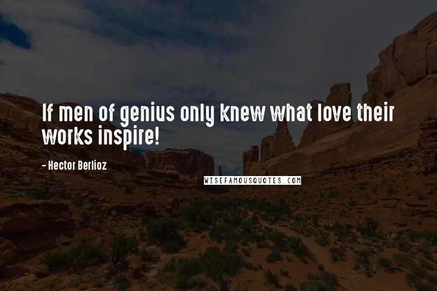 Hector Berlioz Quotes: If men of genius only knew what love their works inspire!