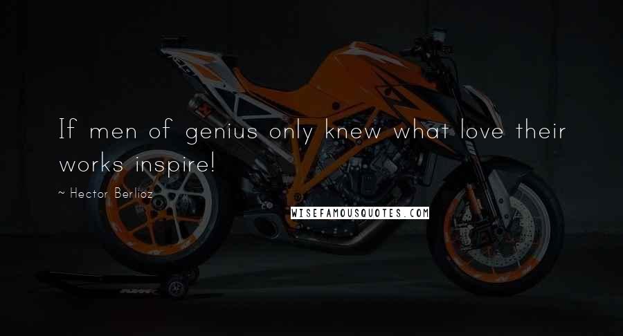 Hector Berlioz Quotes: If men of genius only knew what love their works inspire!