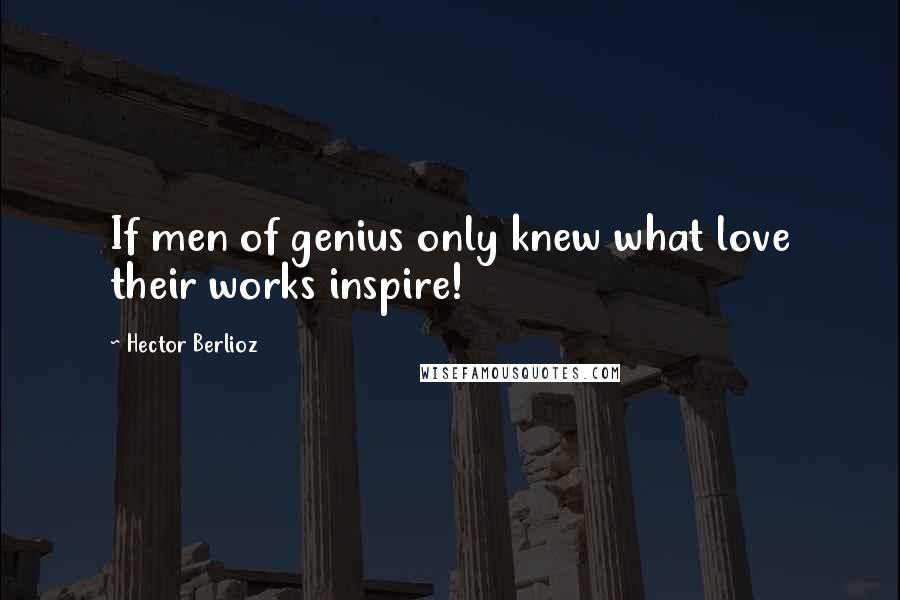 Hector Berlioz Quotes: If men of genius only knew what love their works inspire!