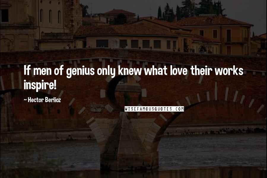 Hector Berlioz Quotes: If men of genius only knew what love their works inspire!