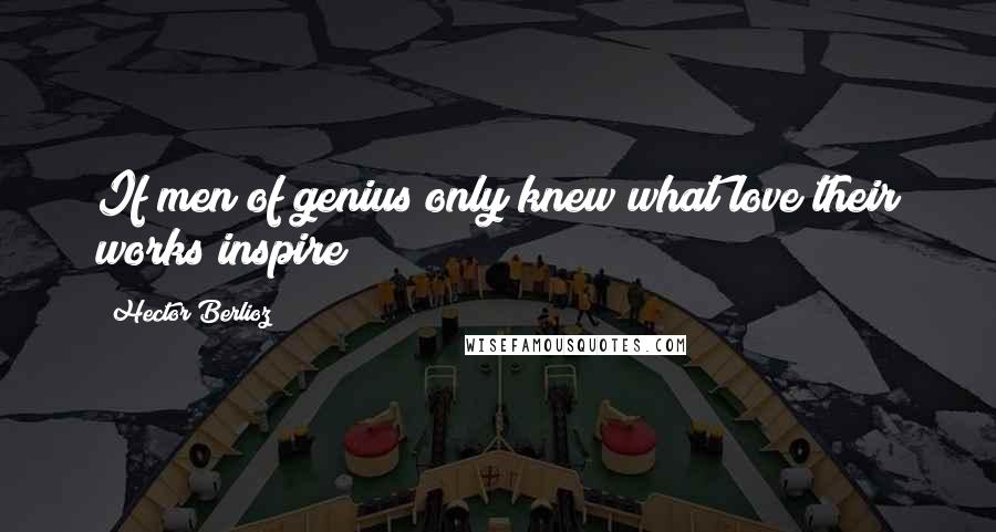 Hector Berlioz Quotes: If men of genius only knew what love their works inspire!