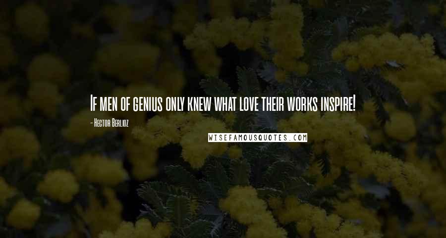 Hector Berlioz Quotes: If men of genius only knew what love their works inspire!
