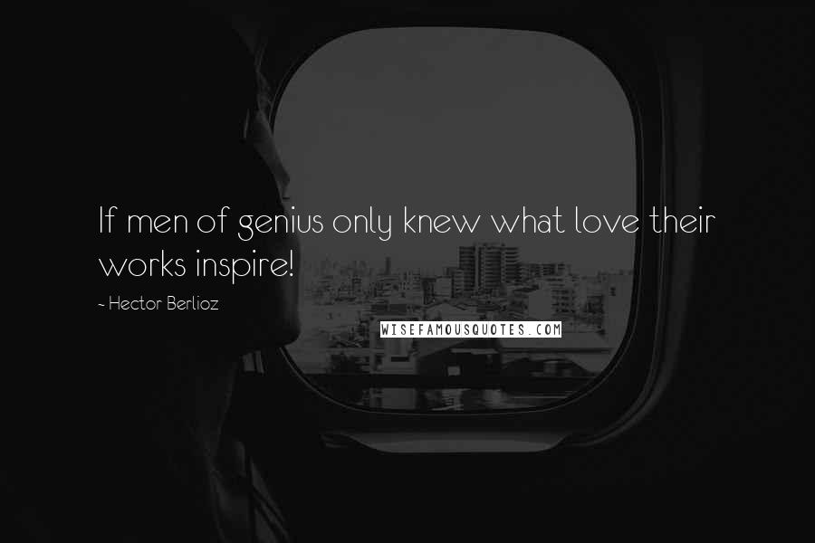 Hector Berlioz Quotes: If men of genius only knew what love their works inspire!