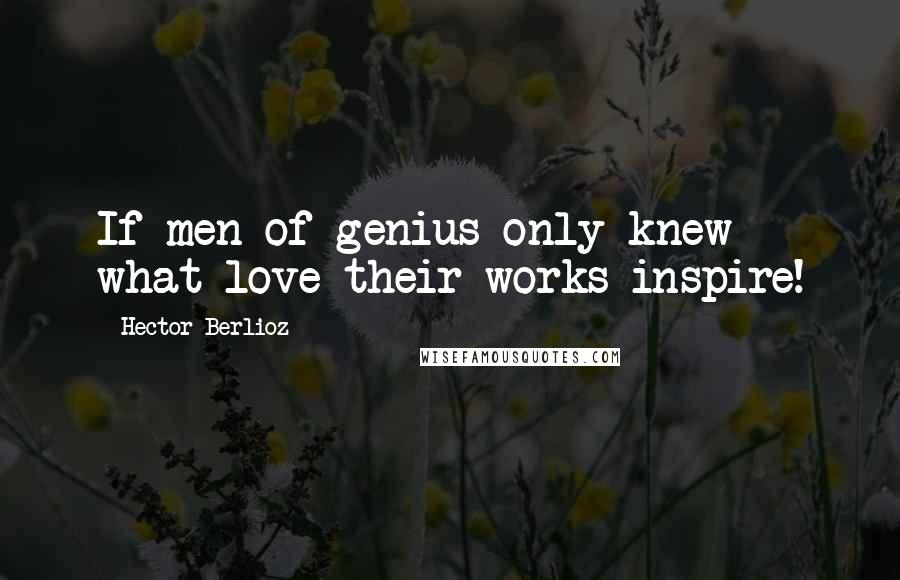 Hector Berlioz Quotes: If men of genius only knew what love their works inspire!