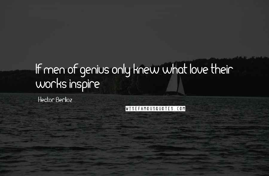 Hector Berlioz Quotes: If men of genius only knew what love their works inspire!