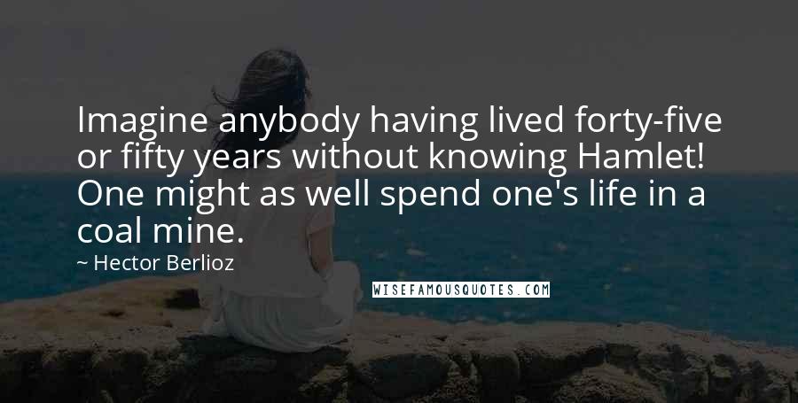 Hector Berlioz Quotes: Imagine anybody having lived forty-five or fifty years without knowing Hamlet! One might as well spend one's life in a coal mine.