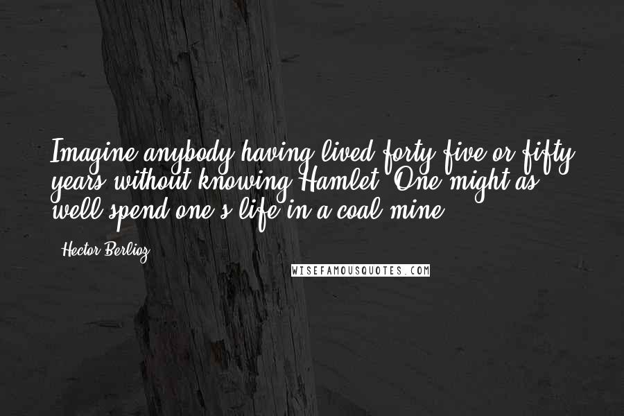 Hector Berlioz Quotes: Imagine anybody having lived forty-five or fifty years without knowing Hamlet! One might as well spend one's life in a coal mine.