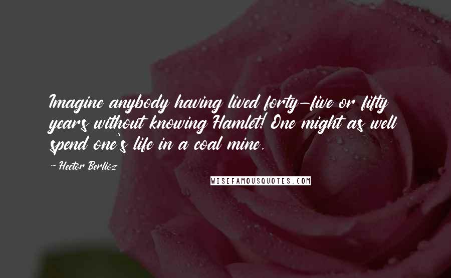 Hector Berlioz Quotes: Imagine anybody having lived forty-five or fifty years without knowing Hamlet! One might as well spend one's life in a coal mine.