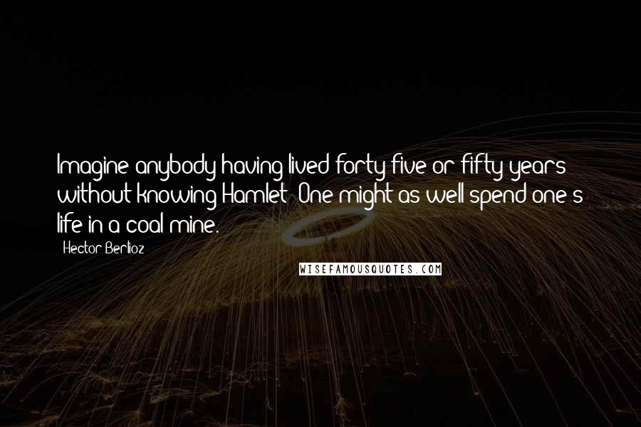 Hector Berlioz Quotes: Imagine anybody having lived forty-five or fifty years without knowing Hamlet! One might as well spend one's life in a coal mine.