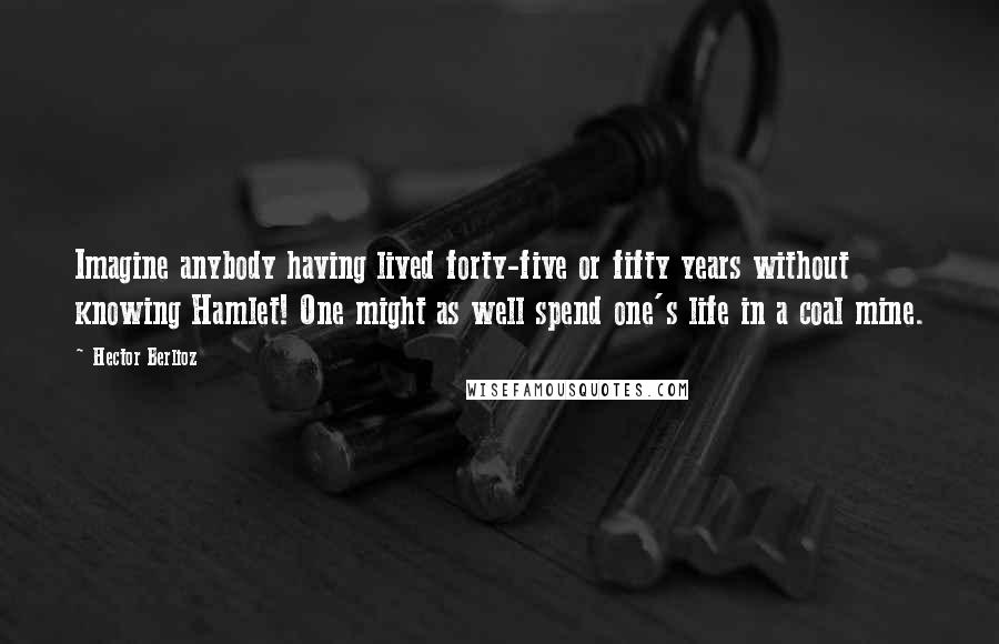 Hector Berlioz Quotes: Imagine anybody having lived forty-five or fifty years without knowing Hamlet! One might as well spend one's life in a coal mine.