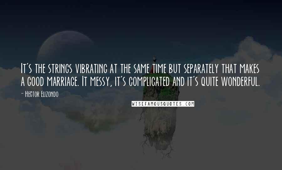 Hector Elizondo Quotes: It's the strings vibrating at the same time but separately that makes a good marriage. It messy, it's complicated and it's quite wonderful.