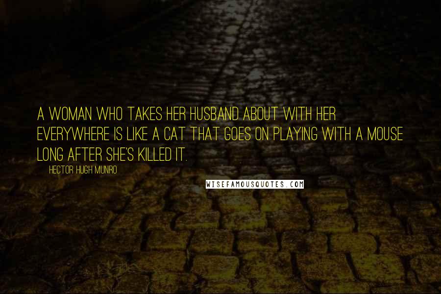 Hector Hugh Munro Quotes: A woman who takes her husband about with her everywhere is like a cat that goes on playing with a mouse long after she's killed it.