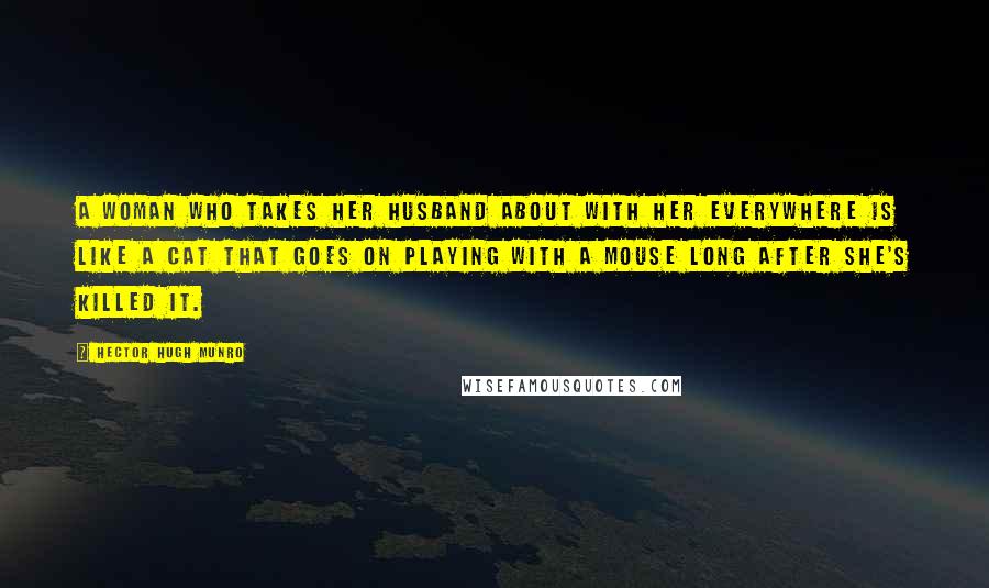 Hector Hugh Munro Quotes: A woman who takes her husband about with her everywhere is like a cat that goes on playing with a mouse long after she's killed it.