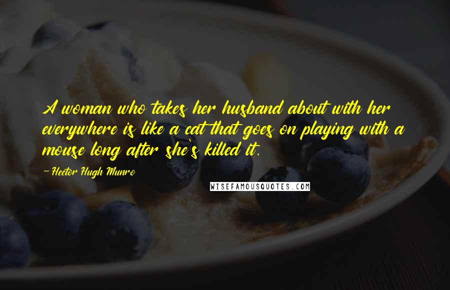 Hector Hugh Munro Quotes: A woman who takes her husband about with her everywhere is like a cat that goes on playing with a mouse long after she's killed it.