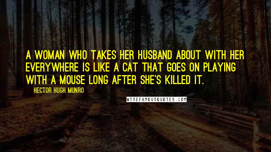 Hector Hugh Munro Quotes: A woman who takes her husband about with her everywhere is like a cat that goes on playing with a mouse long after she's killed it.