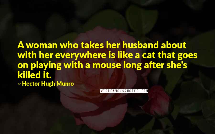 Hector Hugh Munro Quotes: A woman who takes her husband about with her everywhere is like a cat that goes on playing with a mouse long after she's killed it.