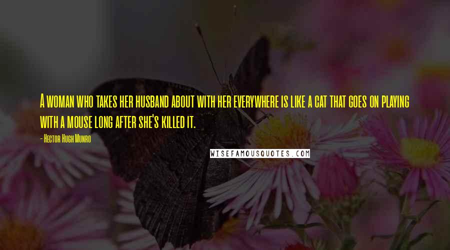 Hector Hugh Munro Quotes: A woman who takes her husband about with her everywhere is like a cat that goes on playing with a mouse long after she's killed it.