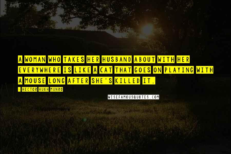 Hector Hugh Munro Quotes: A woman who takes her husband about with her everywhere is like a cat that goes on playing with a mouse long after she's killed it.