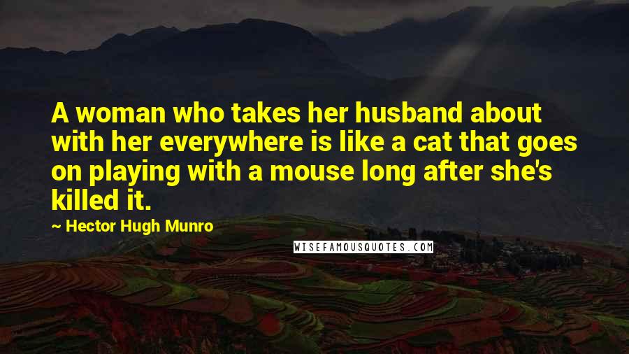 Hector Hugh Munro Quotes: A woman who takes her husband about with her everywhere is like a cat that goes on playing with a mouse long after she's killed it.