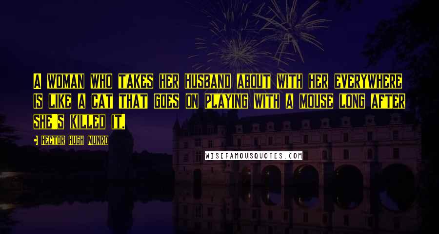 Hector Hugh Munro Quotes: A woman who takes her husband about with her everywhere is like a cat that goes on playing with a mouse long after she's killed it.