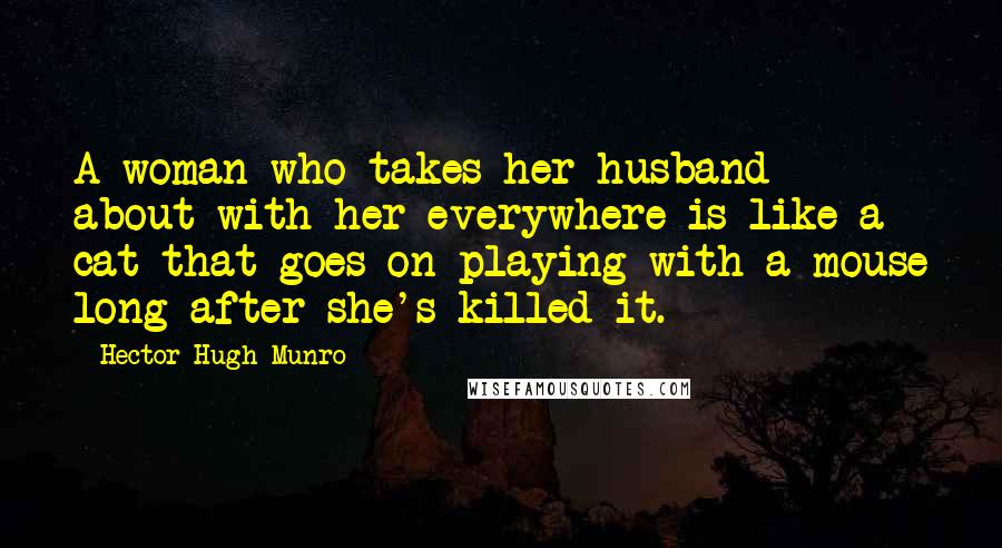 Hector Hugh Munro Quotes: A woman who takes her husband about with her everywhere is like a cat that goes on playing with a mouse long after she's killed it.