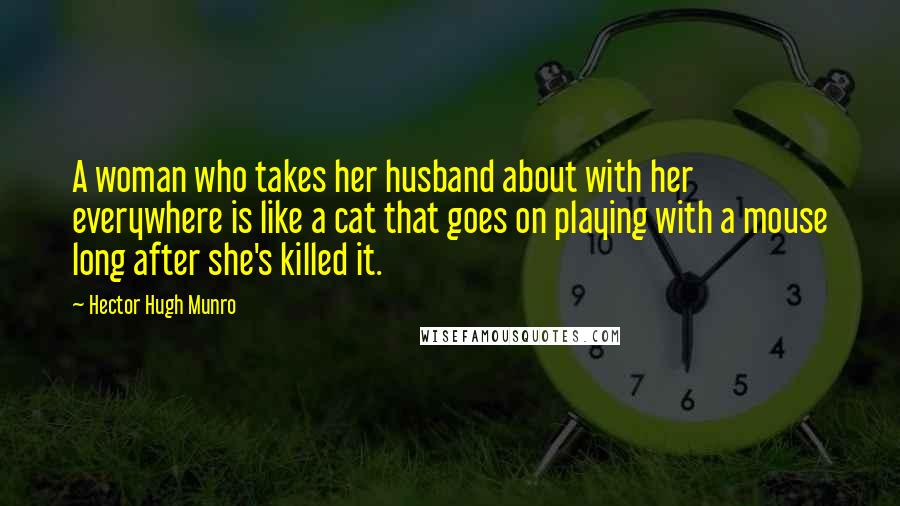 Hector Hugh Munro Quotes: A woman who takes her husband about with her everywhere is like a cat that goes on playing with a mouse long after she's killed it.