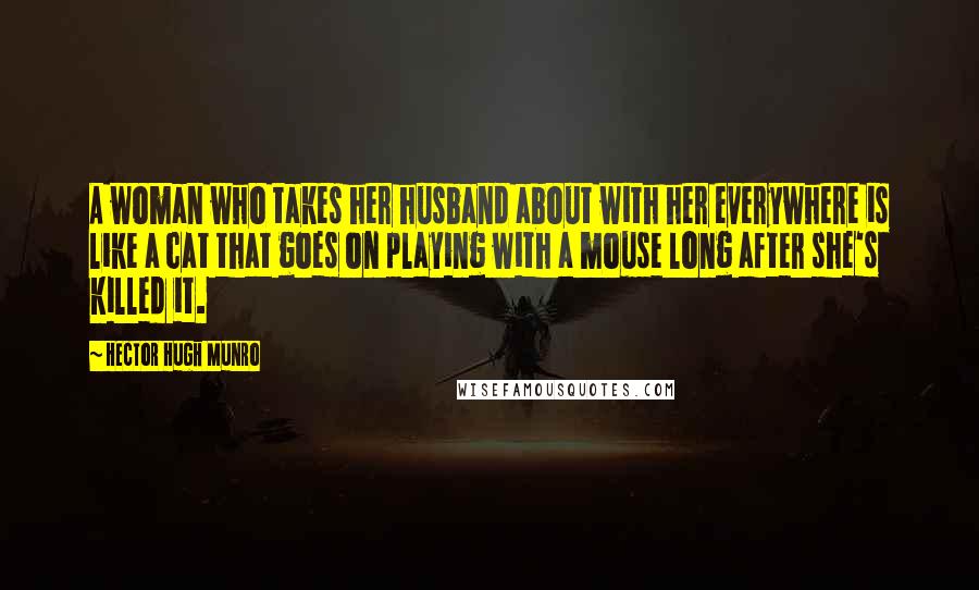 Hector Hugh Munro Quotes: A woman who takes her husband about with her everywhere is like a cat that goes on playing with a mouse long after she's killed it.